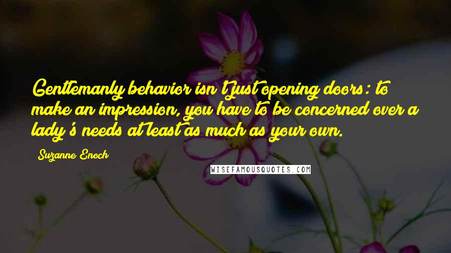 Suzanne Enoch Quotes: Gentlemanly behavior isn't just opening doors: to make an impression, you have to be concerned over a lady's needs at least as much as your own.