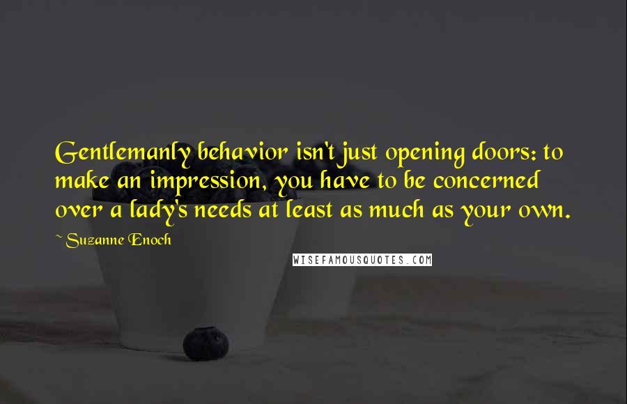 Suzanne Enoch Quotes: Gentlemanly behavior isn't just opening doors: to make an impression, you have to be concerned over a lady's needs at least as much as your own.