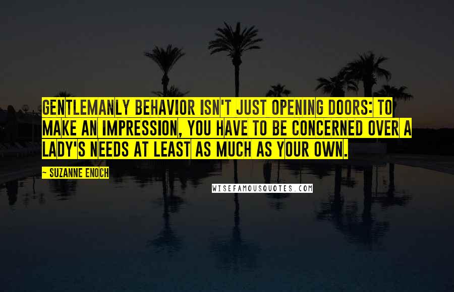 Suzanne Enoch Quotes: Gentlemanly behavior isn't just opening doors: to make an impression, you have to be concerned over a lady's needs at least as much as your own.