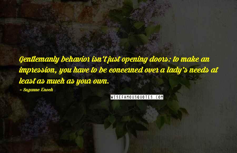 Suzanne Enoch Quotes: Gentlemanly behavior isn't just opening doors: to make an impression, you have to be concerned over a lady's needs at least as much as your own.