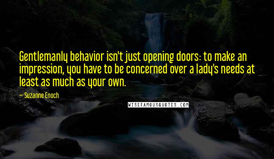 Suzanne Enoch Quotes: Gentlemanly behavior isn't just opening doors: to make an impression, you have to be concerned over a lady's needs at least as much as your own.