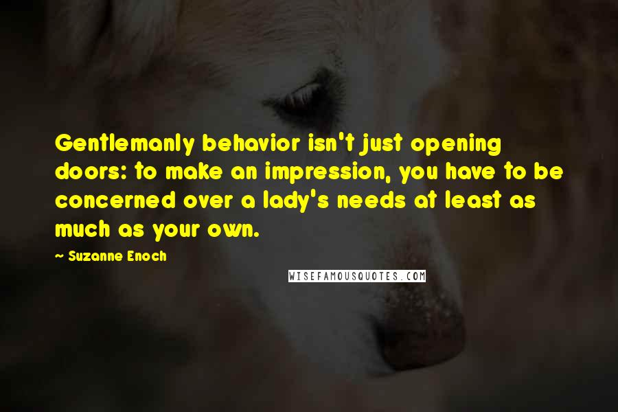 Suzanne Enoch Quotes: Gentlemanly behavior isn't just opening doors: to make an impression, you have to be concerned over a lady's needs at least as much as your own.