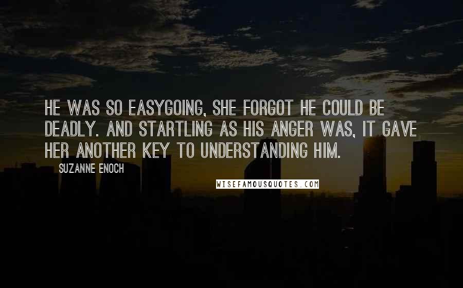 Suzanne Enoch Quotes: He was so easygoing, she forgot he could be deadly. And startling as his anger was, it gave her another key to understanding him.