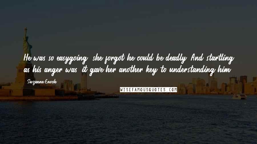 Suzanne Enoch Quotes: He was so easygoing, she forgot he could be deadly. And startling as his anger was, it gave her another key to understanding him.