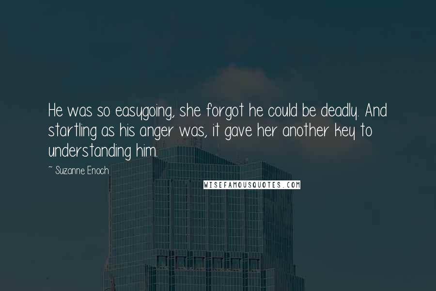 Suzanne Enoch Quotes: He was so easygoing, she forgot he could be deadly. And startling as his anger was, it gave her another key to understanding him.