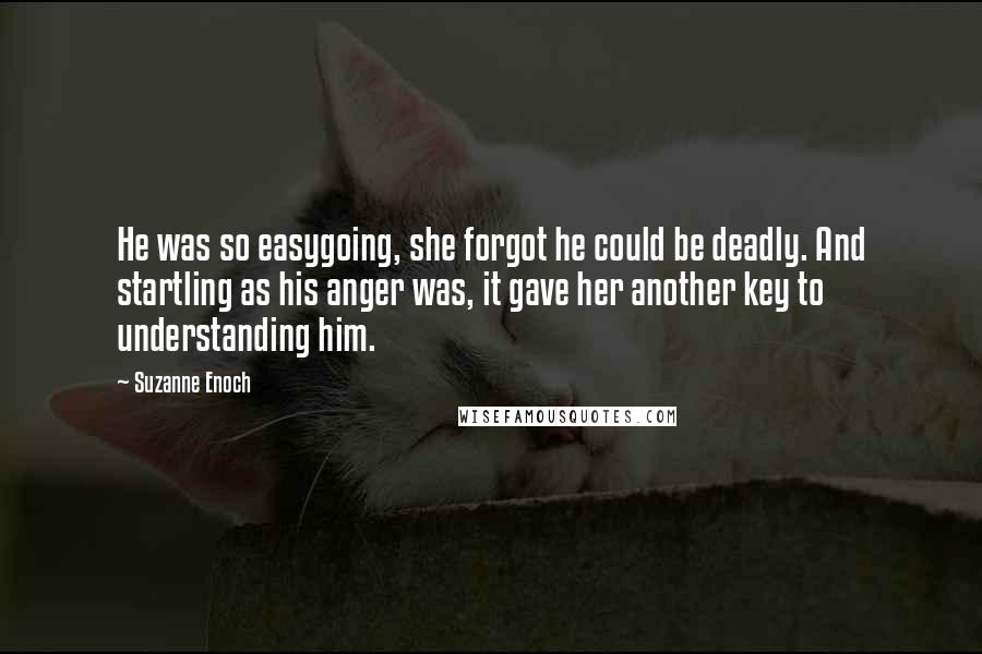 Suzanne Enoch Quotes: He was so easygoing, she forgot he could be deadly. And startling as his anger was, it gave her another key to understanding him.