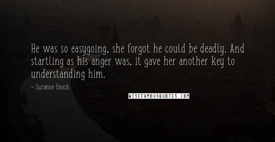 Suzanne Enoch Quotes: He was so easygoing, she forgot he could be deadly. And startling as his anger was, it gave her another key to understanding him.