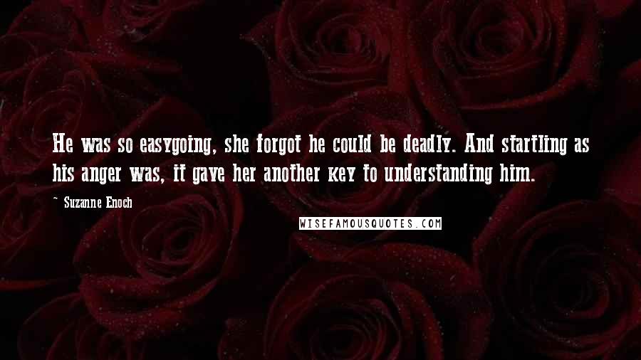 Suzanne Enoch Quotes: He was so easygoing, she forgot he could be deadly. And startling as his anger was, it gave her another key to understanding him.