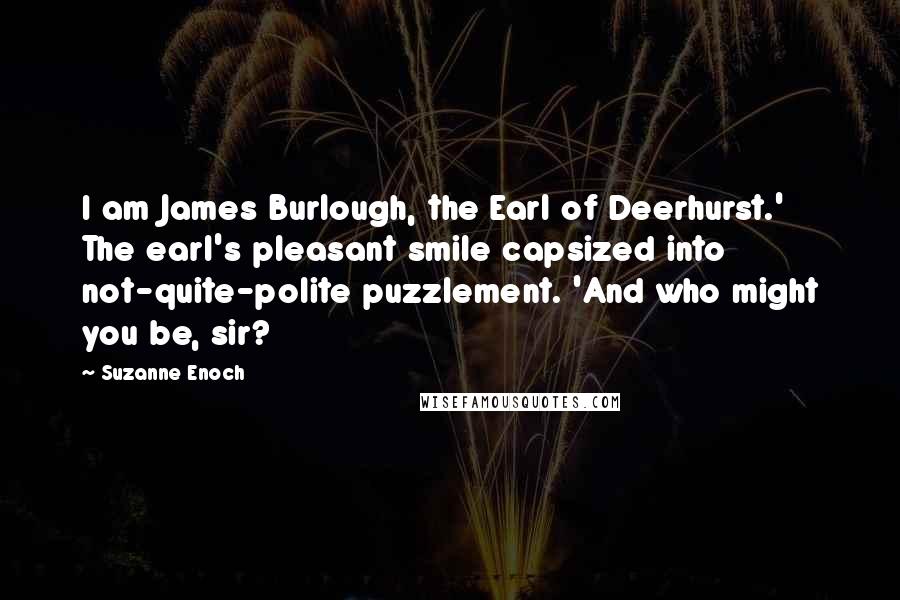 Suzanne Enoch Quotes: I am James Burlough, the Earl of Deerhurst.' The earl's pleasant smile capsized into not-quite-polite puzzlement. 'And who might you be, sir?