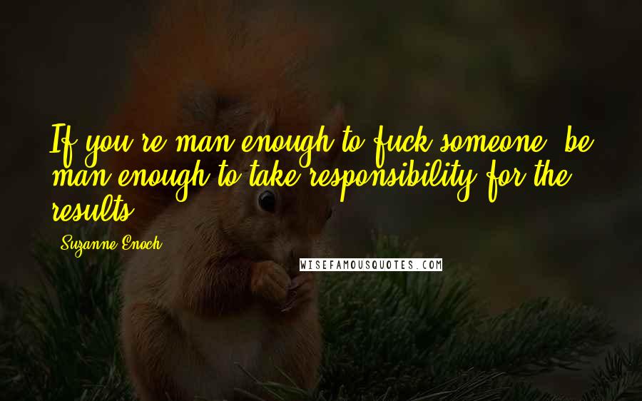 Suzanne Enoch Quotes: If you're man enough to fuck someone, be man enough to take responsibility for the results.