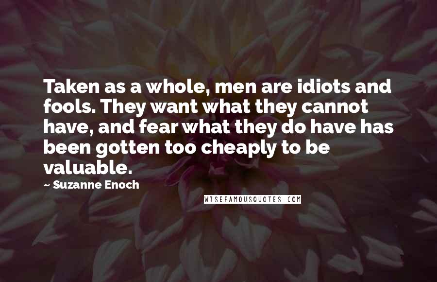 Suzanne Enoch Quotes: Taken as a whole, men are idiots and fools. They want what they cannot have, and fear what they do have has been gotten too cheaply to be valuable.