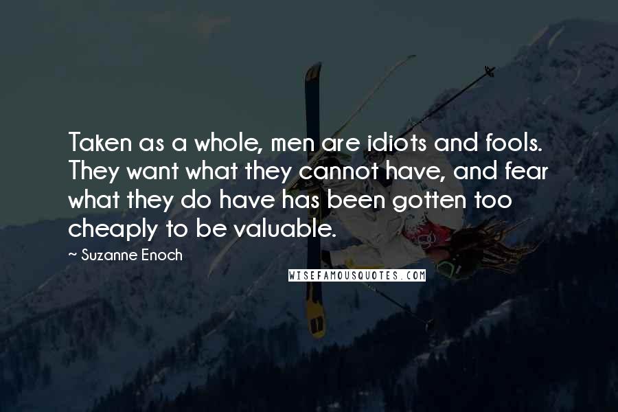 Suzanne Enoch Quotes: Taken as a whole, men are idiots and fools. They want what they cannot have, and fear what they do have has been gotten too cheaply to be valuable.