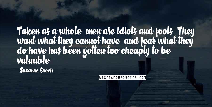 Suzanne Enoch Quotes: Taken as a whole, men are idiots and fools. They want what they cannot have, and fear what they do have has been gotten too cheaply to be valuable.