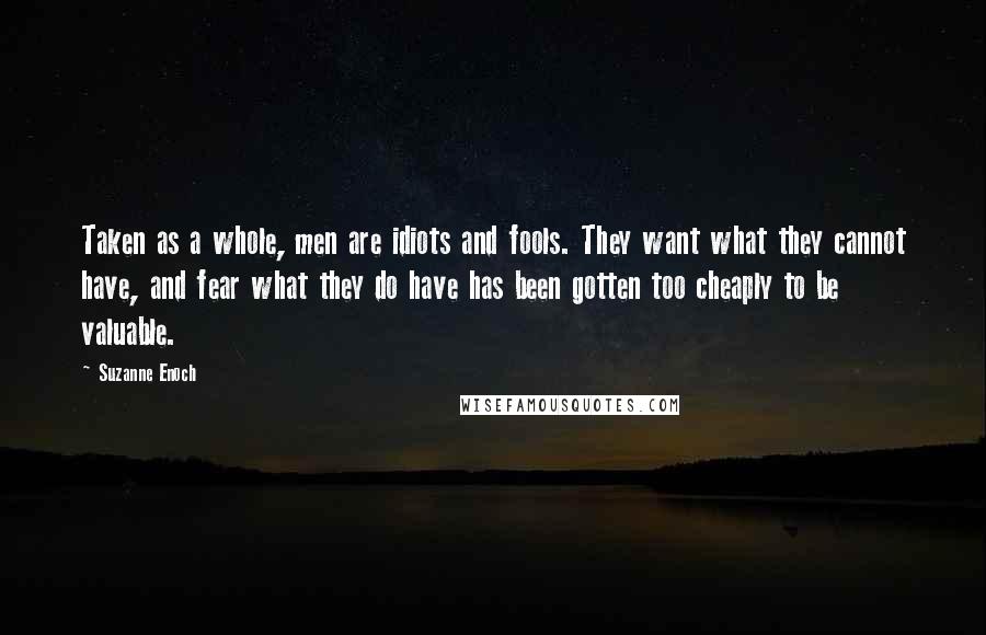 Suzanne Enoch Quotes: Taken as a whole, men are idiots and fools. They want what they cannot have, and fear what they do have has been gotten too cheaply to be valuable.