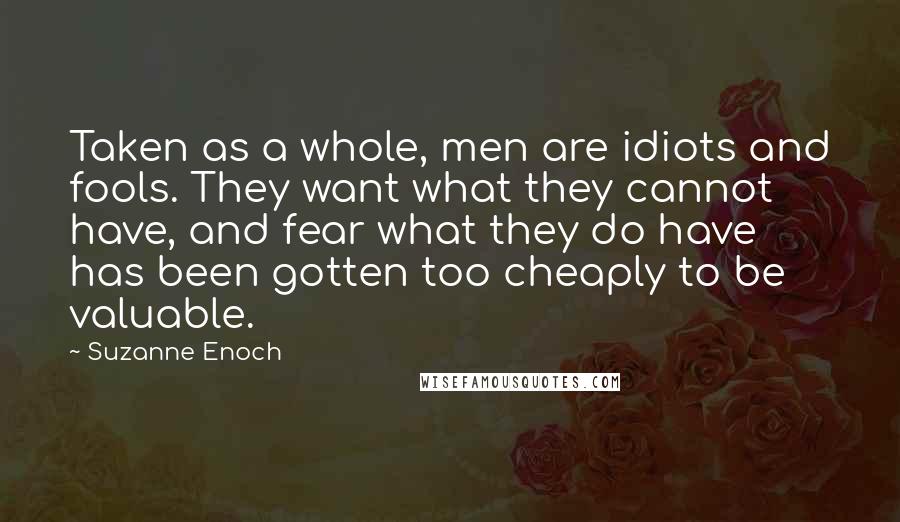 Suzanne Enoch Quotes: Taken as a whole, men are idiots and fools. They want what they cannot have, and fear what they do have has been gotten too cheaply to be valuable.