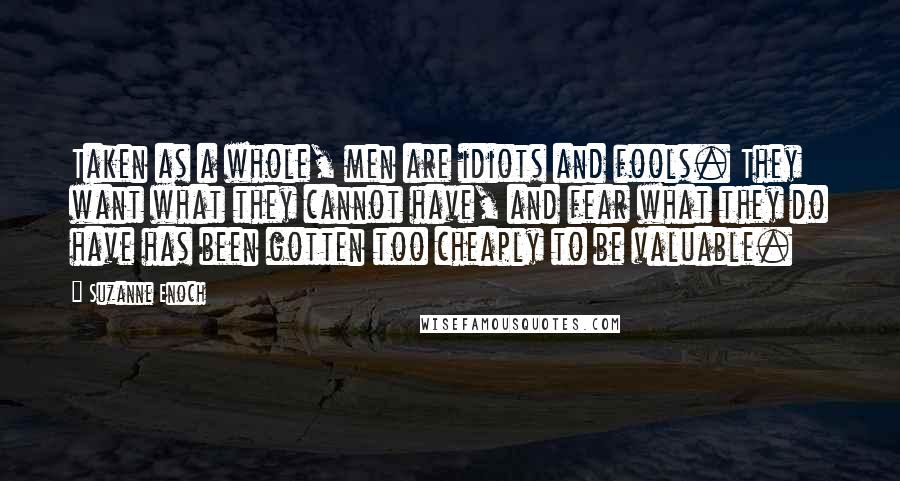 Suzanne Enoch Quotes: Taken as a whole, men are idiots and fools. They want what they cannot have, and fear what they do have has been gotten too cheaply to be valuable.