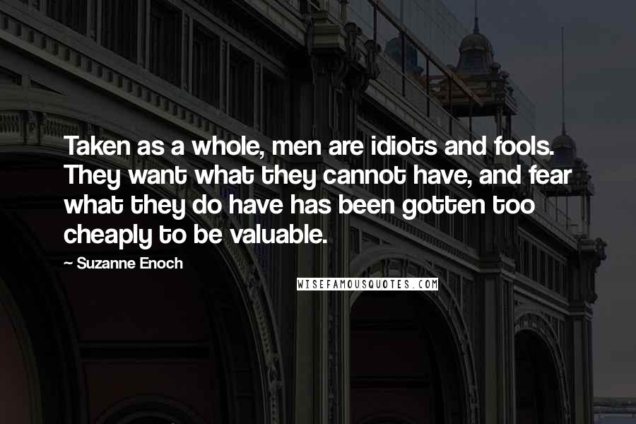 Suzanne Enoch Quotes: Taken as a whole, men are idiots and fools. They want what they cannot have, and fear what they do have has been gotten too cheaply to be valuable.