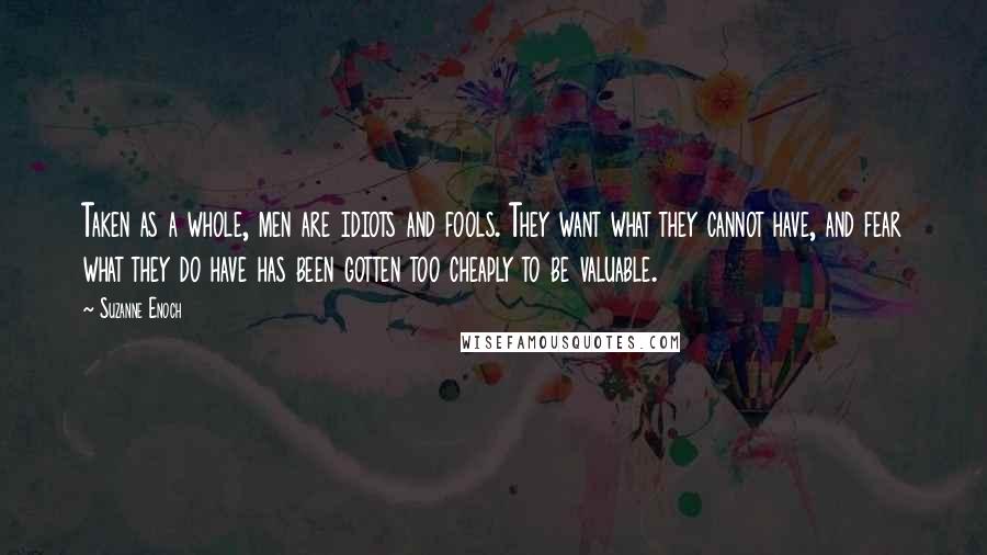 Suzanne Enoch Quotes: Taken as a whole, men are idiots and fools. They want what they cannot have, and fear what they do have has been gotten too cheaply to be valuable.
