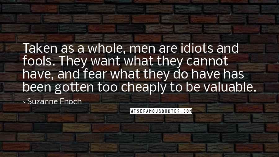 Suzanne Enoch Quotes: Taken as a whole, men are idiots and fools. They want what they cannot have, and fear what they do have has been gotten too cheaply to be valuable.