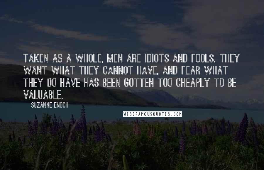 Suzanne Enoch Quotes: Taken as a whole, men are idiots and fools. They want what they cannot have, and fear what they do have has been gotten too cheaply to be valuable.