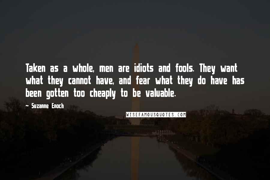 Suzanne Enoch Quotes: Taken as a whole, men are idiots and fools. They want what they cannot have, and fear what they do have has been gotten too cheaply to be valuable.