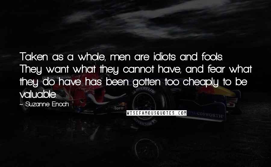Suzanne Enoch Quotes: Taken as a whole, men are idiots and fools. They want what they cannot have, and fear what they do have has been gotten too cheaply to be valuable.
