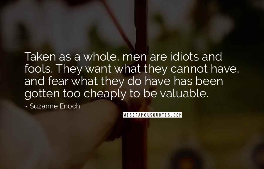 Suzanne Enoch Quotes: Taken as a whole, men are idiots and fools. They want what they cannot have, and fear what they do have has been gotten too cheaply to be valuable.