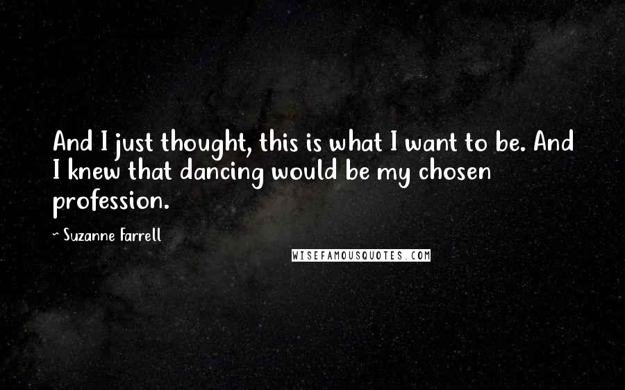 Suzanne Farrell Quotes: And I just thought, this is what I want to be. And I knew that dancing would be my chosen profession.