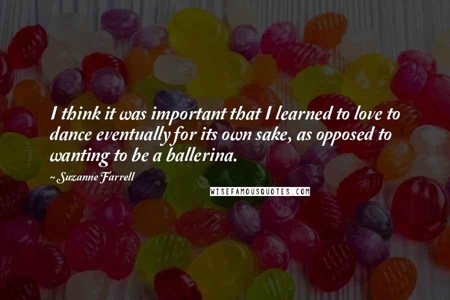 Suzanne Farrell Quotes: I think it was important that I learned to love to dance eventually for its own sake, as opposed to wanting to be a ballerina.