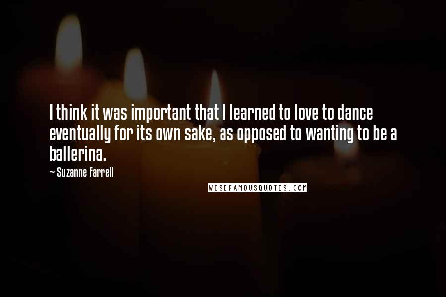 Suzanne Farrell Quotes: I think it was important that I learned to love to dance eventually for its own sake, as opposed to wanting to be a ballerina.