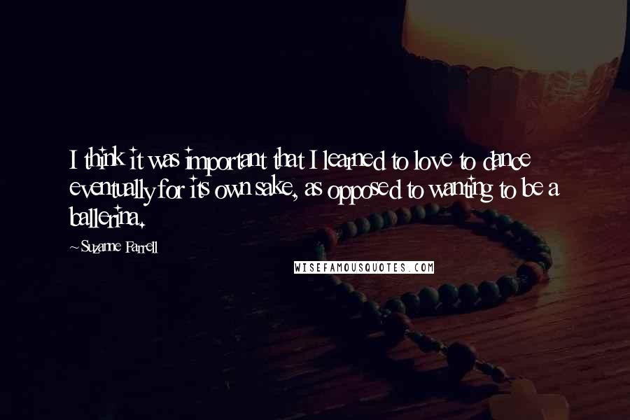 Suzanne Farrell Quotes: I think it was important that I learned to love to dance eventually for its own sake, as opposed to wanting to be a ballerina.