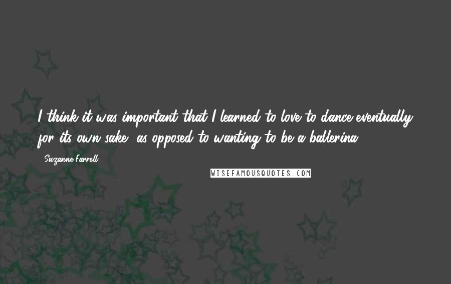 Suzanne Farrell Quotes: I think it was important that I learned to love to dance eventually for its own sake, as opposed to wanting to be a ballerina.