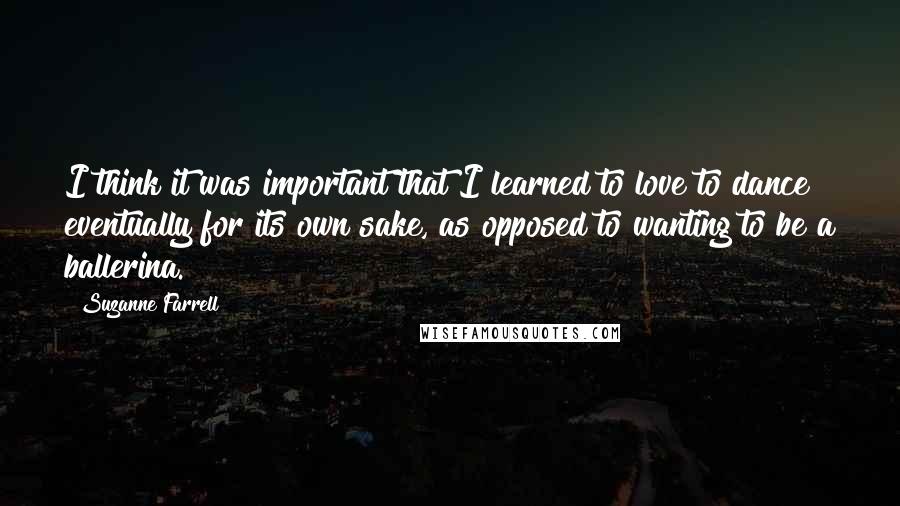 Suzanne Farrell Quotes: I think it was important that I learned to love to dance eventually for its own sake, as opposed to wanting to be a ballerina.