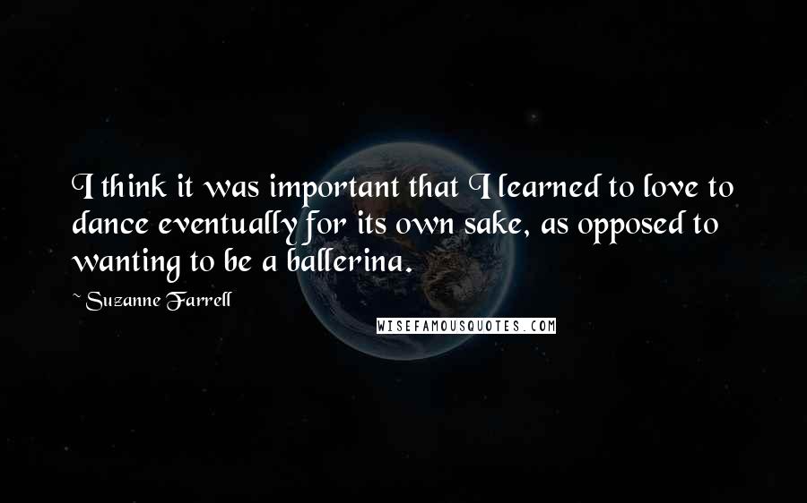 Suzanne Farrell Quotes: I think it was important that I learned to love to dance eventually for its own sake, as opposed to wanting to be a ballerina.