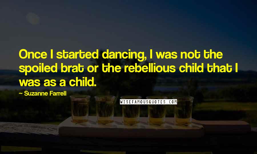 Suzanne Farrell Quotes: Once I started dancing, I was not the spoiled brat or the rebellious child that I was as a child.