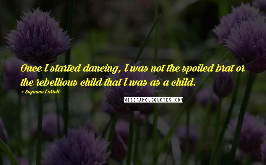 Suzanne Farrell Quotes: Once I started dancing, I was not the spoiled brat or the rebellious child that I was as a child.