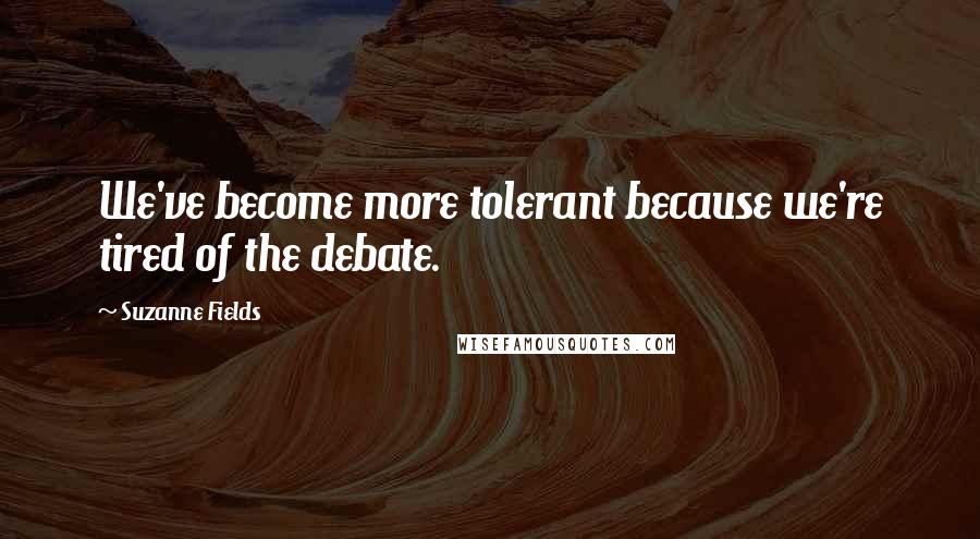 Suzanne Fields Quotes: We've become more tolerant because we're tired of the debate.