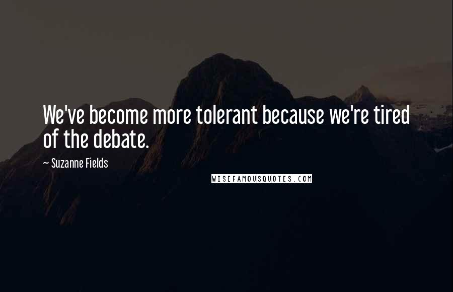 Suzanne Fields Quotes: We've become more tolerant because we're tired of the debate.