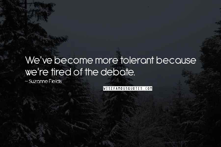 Suzanne Fields Quotes: We've become more tolerant because we're tired of the debate.