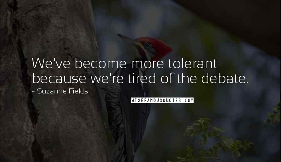 Suzanne Fields Quotes: We've become more tolerant because we're tired of the debate.
