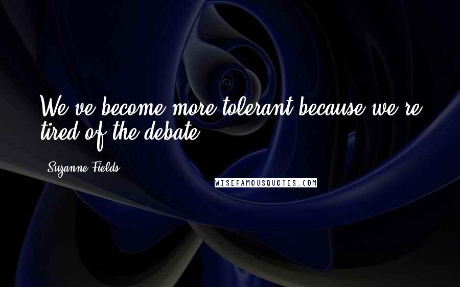 Suzanne Fields Quotes: We've become more tolerant because we're tired of the debate.
