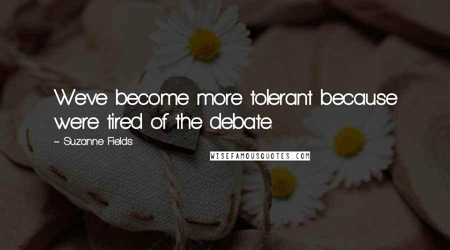 Suzanne Fields Quotes: We've become more tolerant because we're tired of the debate.