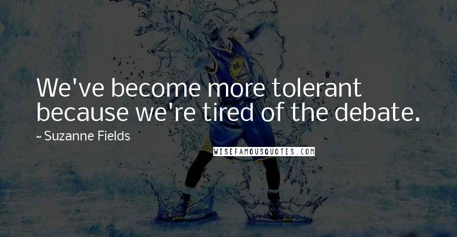 Suzanne Fields Quotes: We've become more tolerant because we're tired of the debate.