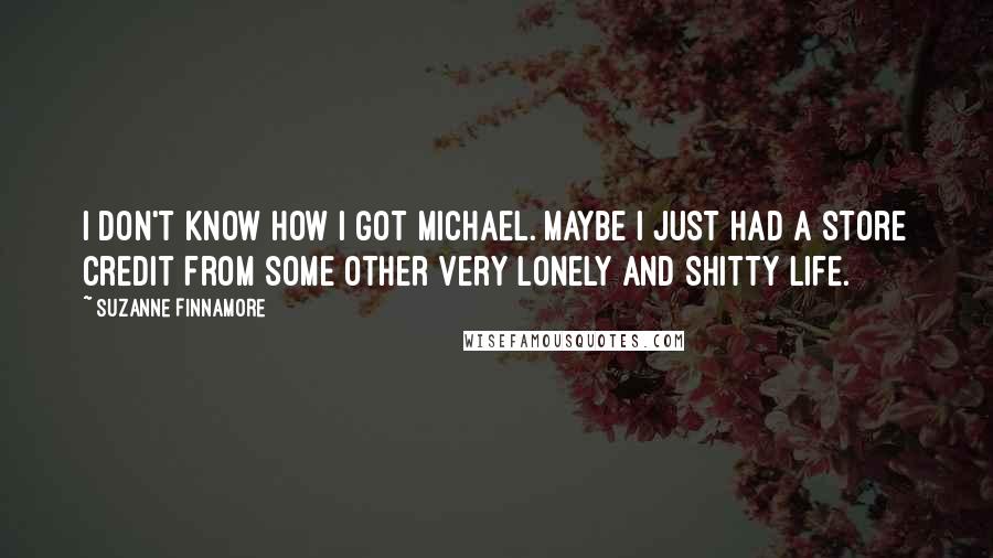 Suzanne Finnamore Quotes: I don't know how I got Michael. Maybe I just had a store credit from some other very lonely and shitty life.