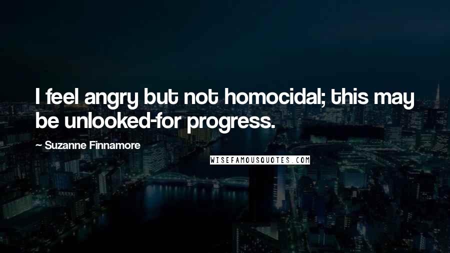 Suzanne Finnamore Quotes: I feel angry but not homocidal; this may be unlooked-for progress.