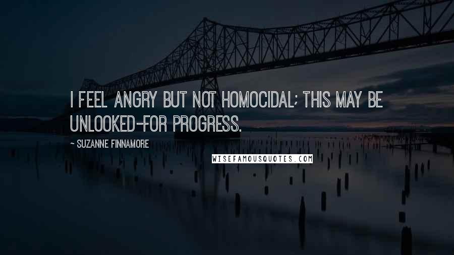 Suzanne Finnamore Quotes: I feel angry but not homocidal; this may be unlooked-for progress.