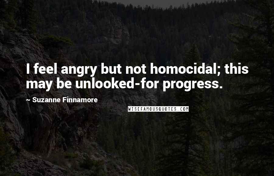 Suzanne Finnamore Quotes: I feel angry but not homocidal; this may be unlooked-for progress.