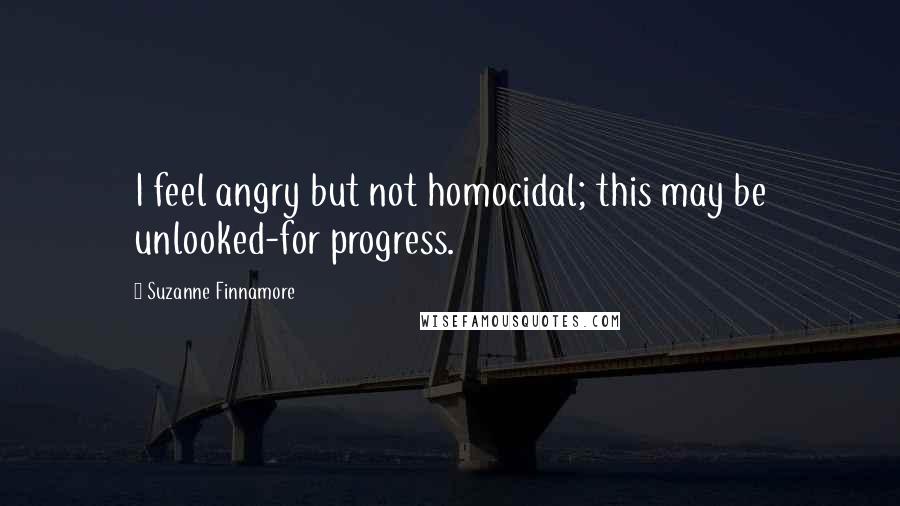 Suzanne Finnamore Quotes: I feel angry but not homocidal; this may be unlooked-for progress.