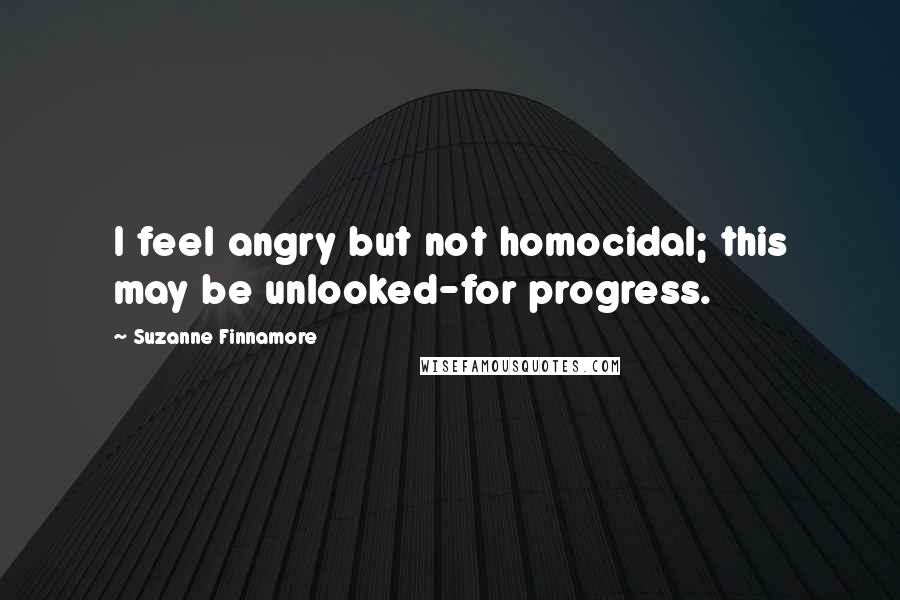 Suzanne Finnamore Quotes: I feel angry but not homocidal; this may be unlooked-for progress.