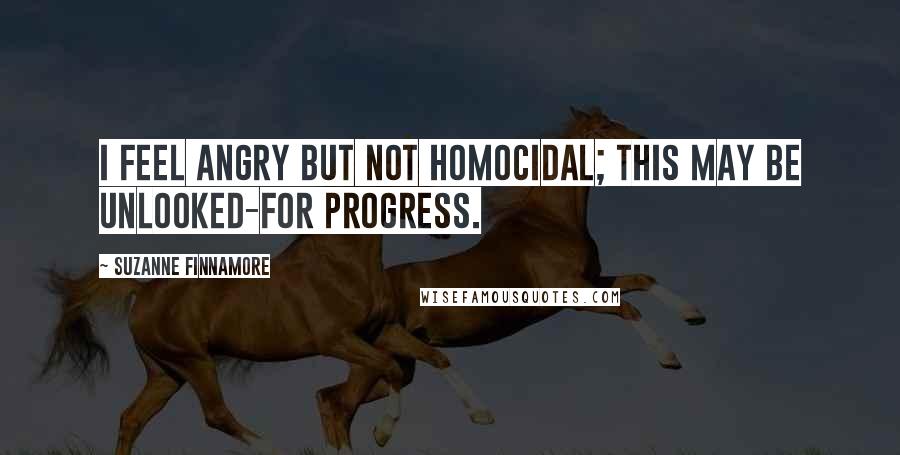 Suzanne Finnamore Quotes: I feel angry but not homocidal; this may be unlooked-for progress.